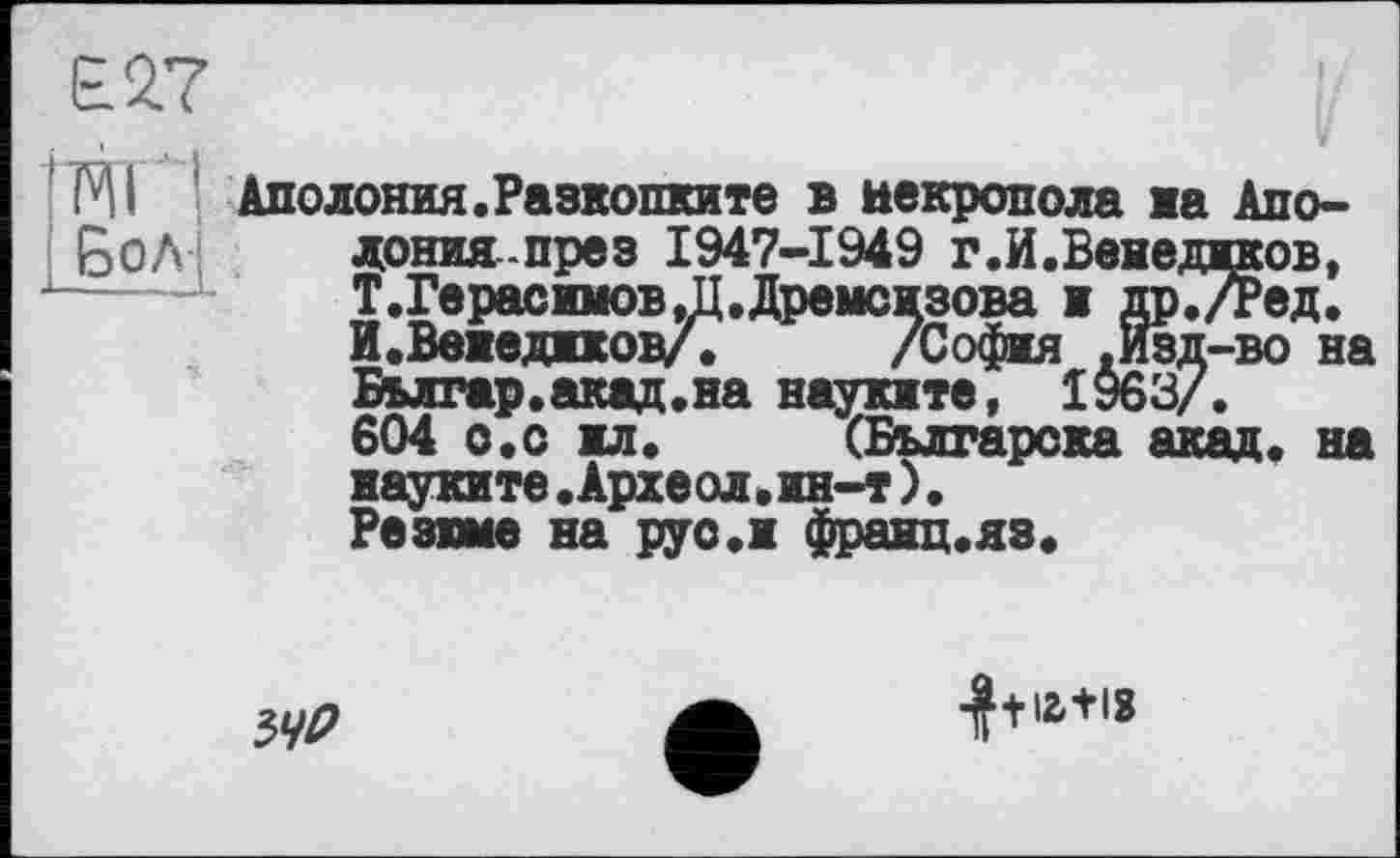 ﻿Е27
TO ' Бол-
Аполония.Разкопките в некрополе на Апо-донияпрез 1947-1949 г.И.Ввнедиков, Т.Герасимов,П.Дремсизова и др./Ред. И.Веиедижов/. /София .Изд-во на Бьлгар.акад.на науките, 1963/.
604 о.с ил.	(Българска акад, на
иауките.Археол.ин-т)• Резюме на руо.и франц.яз.
54D
•J+I2.+I8